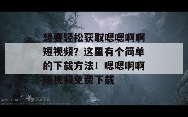 想要轻松获取嗯嗯啊啊短视频？这里有个简单的下载方法！嗯嗯啊啊短视频免费下载