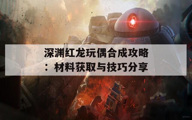 深渊红龙玩偶合成攻略：材料获取与技巧分享