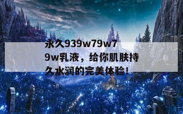 永久939w79w79w乳液，给你肌肤持久水润的完美体验！