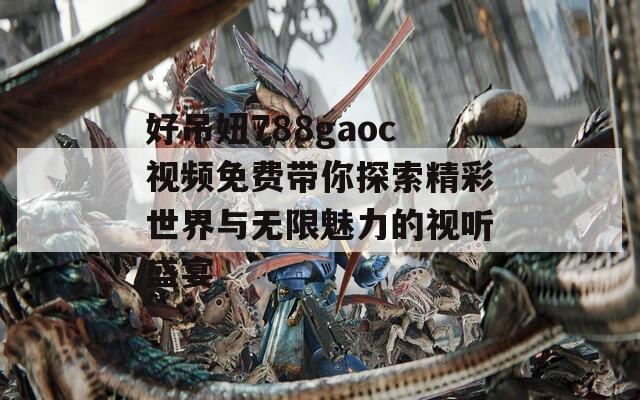 好吊妞788gaoc视频免费带你探索精彩世界与无限魅力的视听盛宴