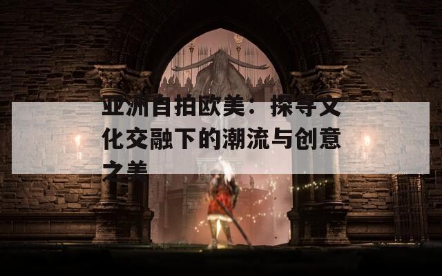 亚洲自拍欧美：探寻文化交融下的潮流与创意之美